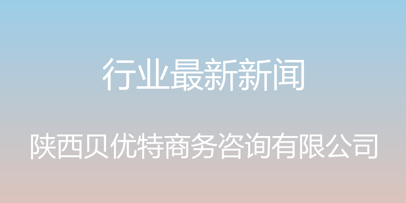 行业最新新闻 - 陕西贝优特商务咨询有限公司